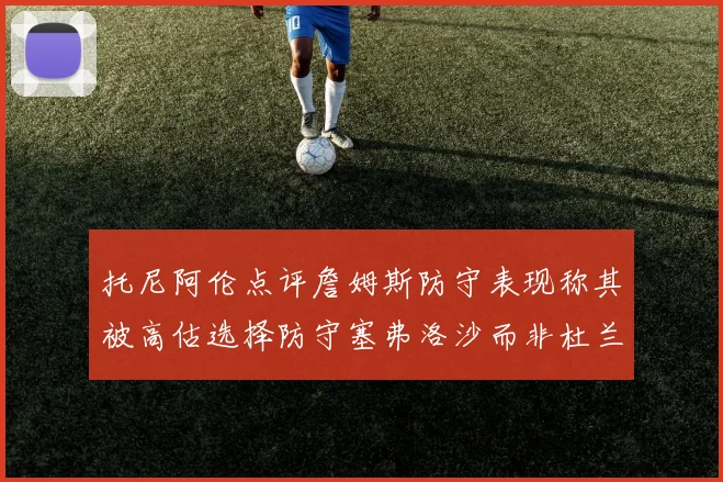 托尼阿伦点评詹姆斯防守表现称其被高估选择防守塞弗洛沙而非杜兰特