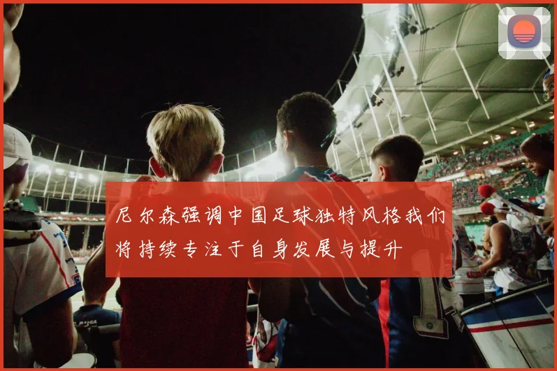 尼尔森强调中国足球独特风格我们将持续专注于自身发展与提升
