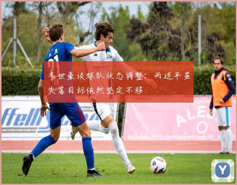 韦世豪谈球队状态调整：两连平虽失落目标依然坚定不移