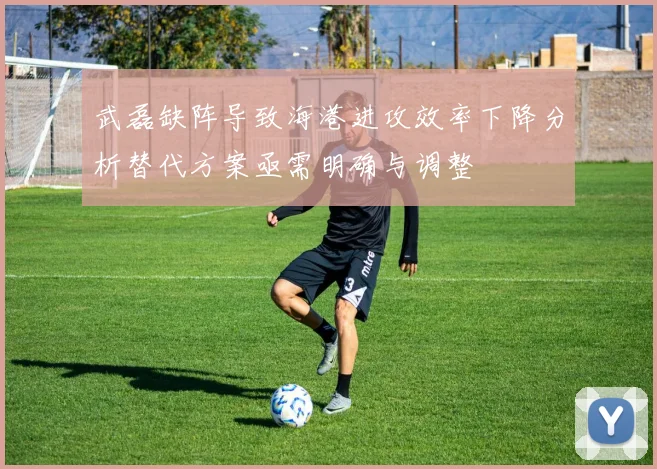 武磊缺阵导致海港进攻效率下降分析替代方案亟需明确与调整